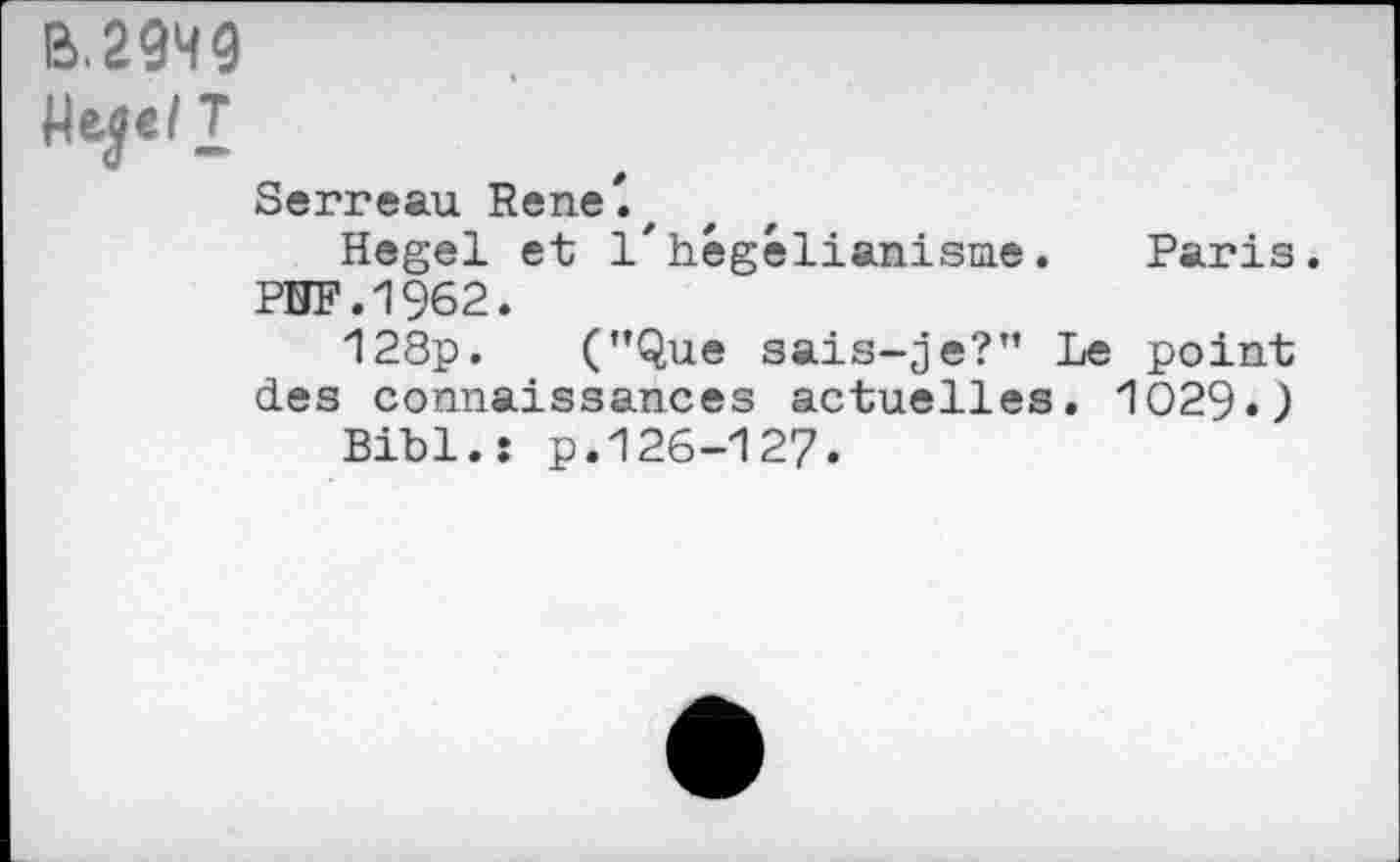 ﻿B.2949
Heje/T
Serreau Rene'.,
Hegel et 1'hégélianisme. Paris.
PUF.1962.
128p. (’’Que sais-je?” Le point des connaissances actuelles. 1029.)
Bibl.î p.126-127.